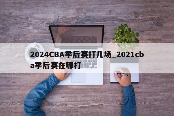 2024CBA季后赛打几场_2021cba季后赛在哪打