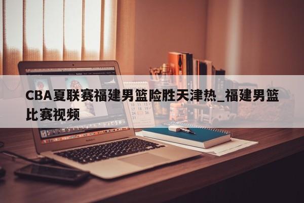 CBA夏联赛福建男篮险胜天津热_福建男篮比赛视频