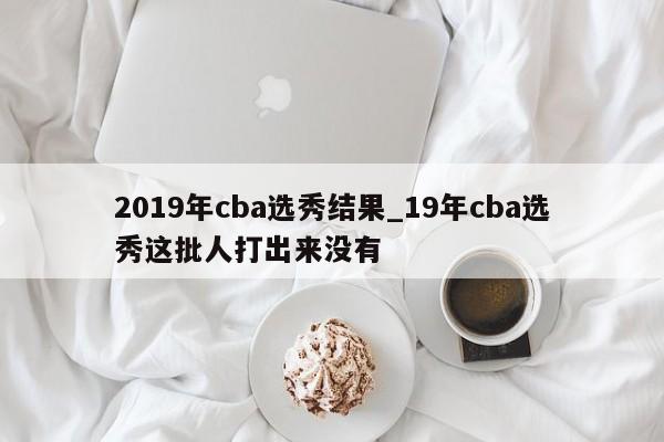 2019年cba选秀结果_19年cba选秀这批人打出来没有