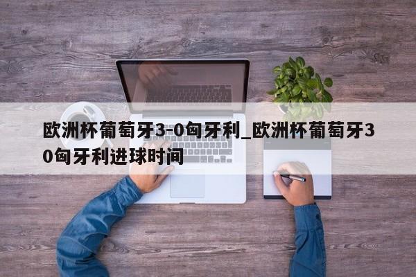 欧洲杯葡萄牙3-0匈牙利_欧洲杯葡萄牙30匈牙利进球时间