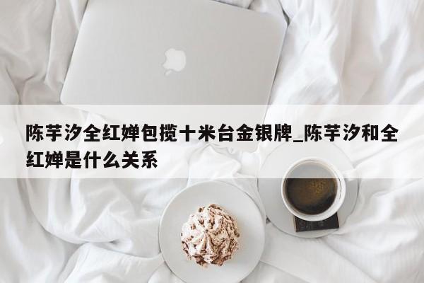 陈芋汐全红婵包揽十米台金银牌_陈芋汐和全红婵是什么关系