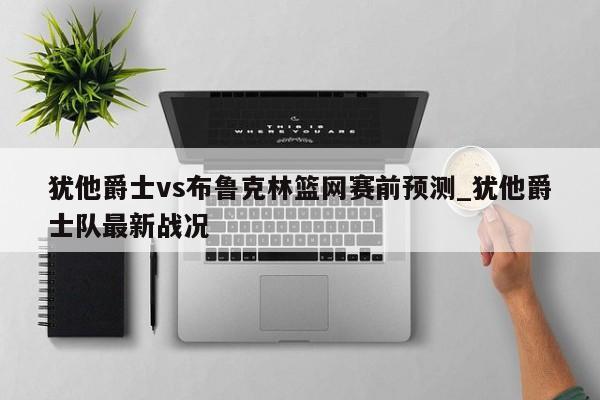 犹他爵士vs布鲁克林篮网赛前预测_犹他爵士队最新战况