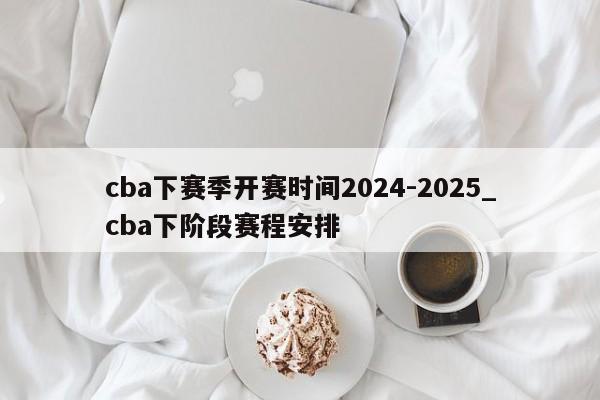 cba下赛季开赛时间2024-2025_cba下阶段赛程安排