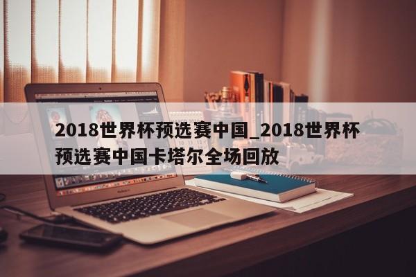 2018世界杯预选赛中国_2018世界杯预选赛中国卡塔尔全场回放