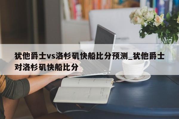 犹他爵士vs洛杉矶快船比分预测_犹他爵士对洛杉矶快船比分