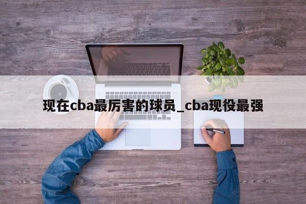 现在cba最厉害的球员_cba现役最强