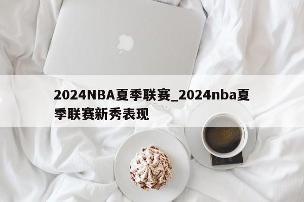 2024NBA夏季联赛_2024nba夏季联赛新秀表现