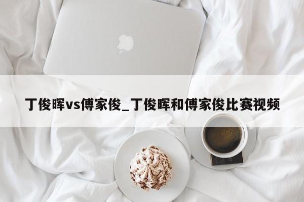 丁俊晖vs傅家俊_丁俊晖和傅家俊比赛视频