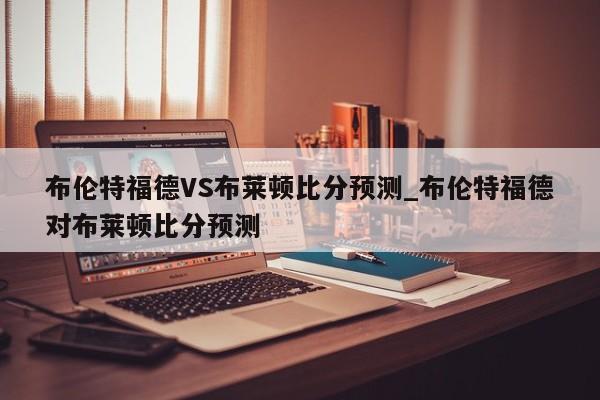布伦特福德VS布莱顿比分预测_布伦特福德对布莱顿比分预测