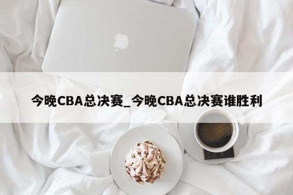 今晚CBA总决赛_今晚CBA总决赛谁胜利