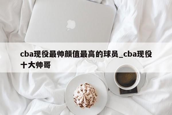 cba现役最帅颜值最高的球员_cba现役十大帅哥