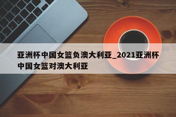 亚洲杯中国女篮负澳大利亚_2021亚洲杯中国女篮对澳大利亚