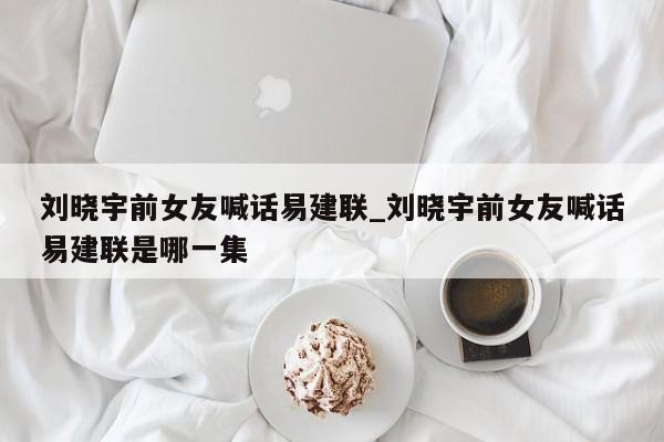 刘晓宇前女友喊话易建联_刘晓宇前女友喊话易建联是哪一集