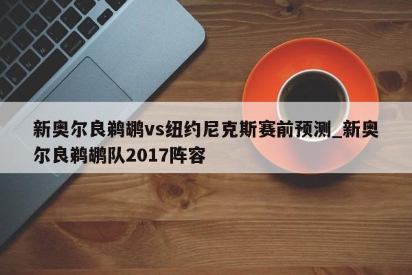 新奥尔良鹈鹕vs纽约尼克斯赛前预测_新奥尔良鹈鹕队2017阵容
