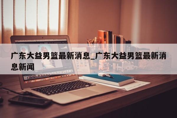 广东大益男篮最新消息_广东大益男篮最新消息新闻