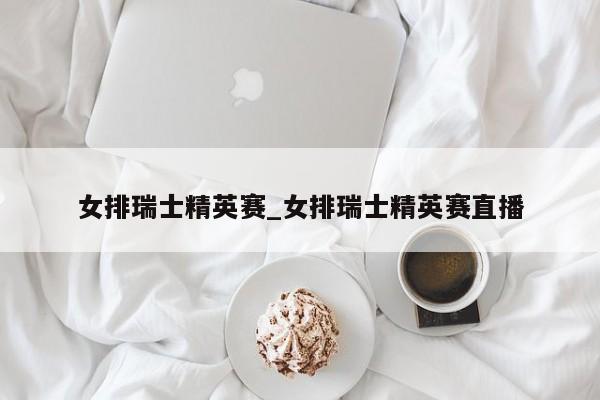 女排瑞士精英赛_女排瑞士精英赛直播