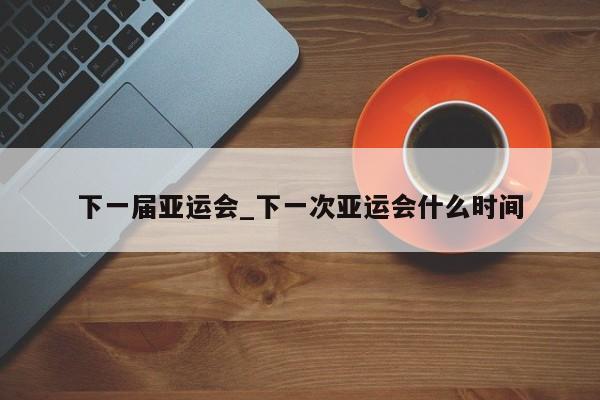 下一届亚运会_下一次亚运会什么时间