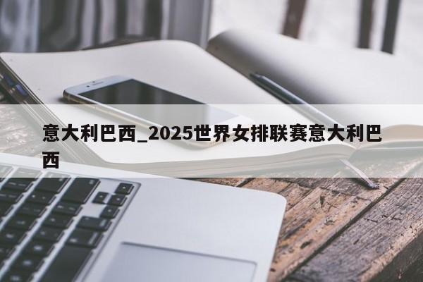 意大利巴西_2025世界女排联赛意大利巴西