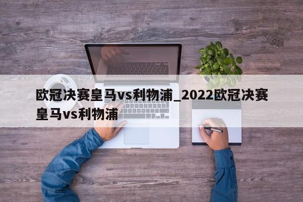 欧冠决赛皇马vs利物浦_2022欧冠决赛皇马vs利物浦