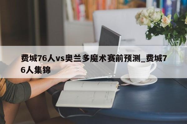 费城76人vs奥兰多魔术赛前预测_费城76人集锦