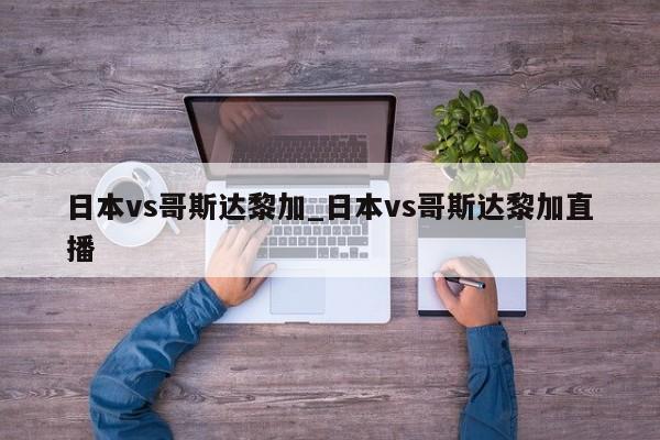 日本vs哥斯达黎加_日本vs哥斯达黎加直播