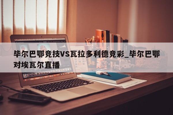 毕尔巴鄂竞技VS瓦拉多利德竞彩_毕尔巴鄂对埃瓦尔直播