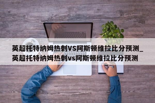 英超托特纳姆热刺VS阿斯顿维拉比分预测_英超托特纳姆热刺vs阿斯顿维拉比分预测