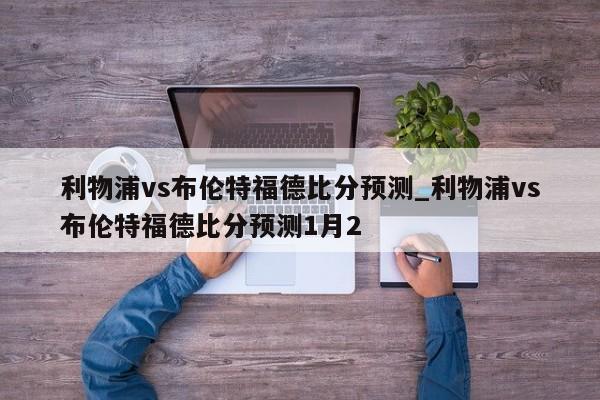 利物浦vs布伦特福德比分预测_利物浦vs布伦特福德比分预测1月2
