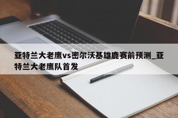 亚特兰大老鹰vs密尔沃基雄鹿赛前预测_亚特兰大老鹰队首发