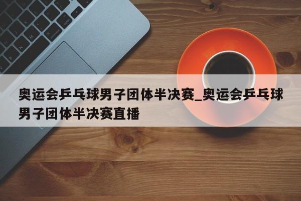 奥运会乒乓球男子团体半决赛_奥运会乒乓球男子团体半决赛直播