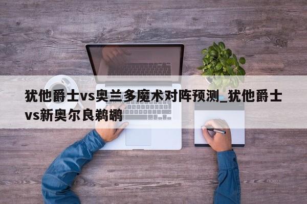 犹他爵士vs奥兰多魔术对阵预测_犹他爵士vs新奥尔良鹈鹕