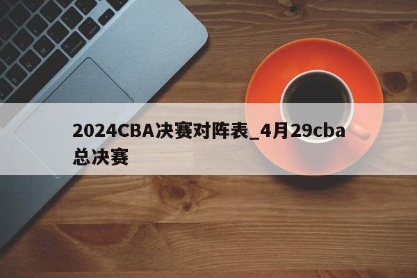 2024CBA决赛对阵表_4月29cba总决赛