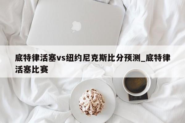 底特律活塞vs纽约尼克斯比分预测_底特律活塞比赛