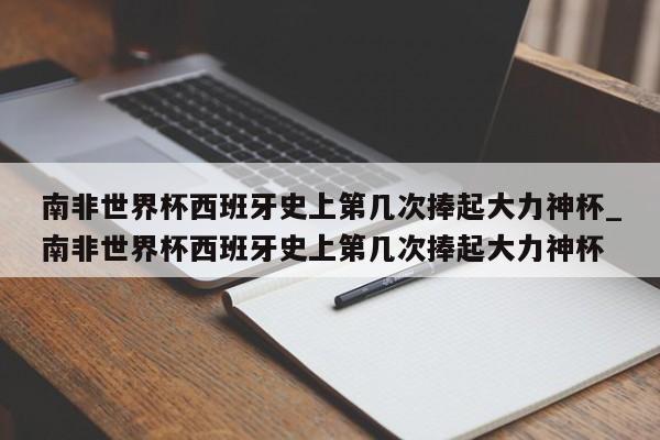 南非世界杯西班牙史上第几次捧起大力神杯_南非世界杯西班牙史上第几次捧起大力神杯