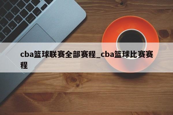 cba篮球联赛全部赛程_cba篮球比赛赛程