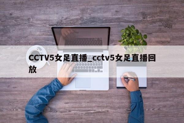 CCTV5女足直播_cctv5女足直播回放