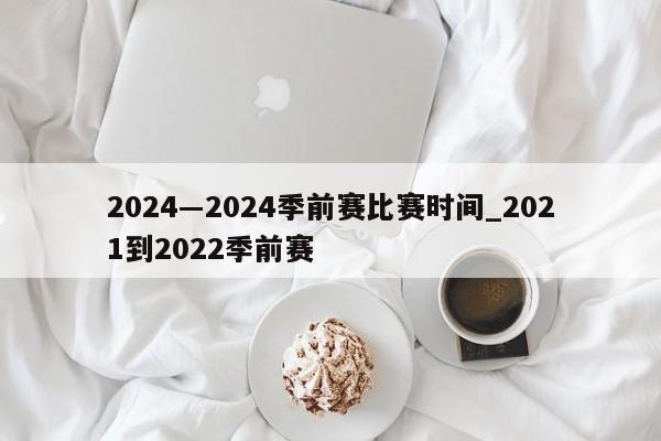 2024―2024季前赛比赛时间_2021到2022季前赛