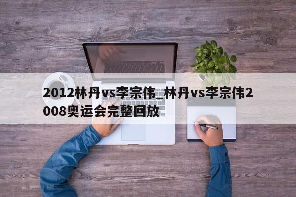 2012林丹vs李宗伟_林丹vs李宗伟2008奥运会完整回放