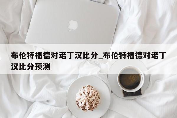 布伦特福德对诺丁汉比分_布伦特福德对诺丁汉比分预测