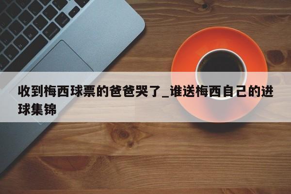 收到梅西球票的爸爸哭了_谁送梅西自己的进球集锦