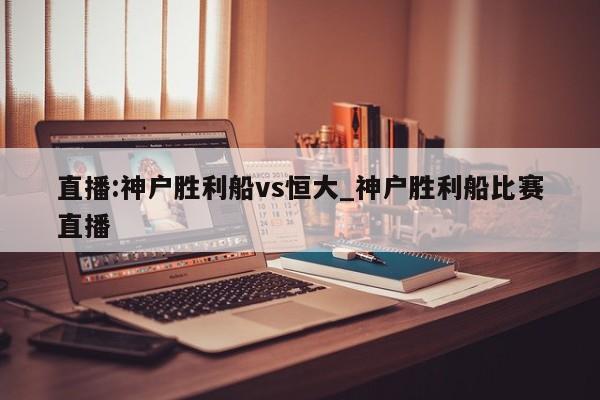直播:神户胜利船vs恒大_神户胜利船比赛直播