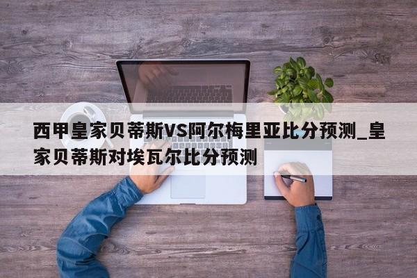 西甲皇家贝蒂斯VS阿尔梅里亚比分预测_皇家贝蒂斯对埃瓦尔比分预测