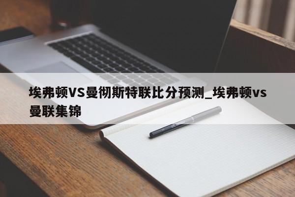 埃弗顿VS曼彻斯特联比分预测_埃弗顿vs曼联集锦