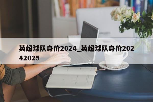 英超球队身价2024_英超球队身价20242025