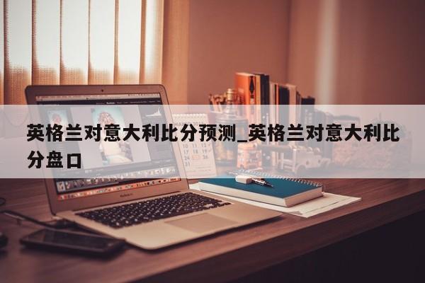 英格兰对意大利比分预测_英格兰对意大利比分盘口