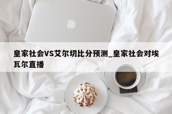 皇家社会VS艾尔切比分预测_皇家社会对埃瓦尔直播