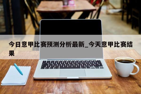 今日意甲比赛预测分析最新_今天意甲比赛结果