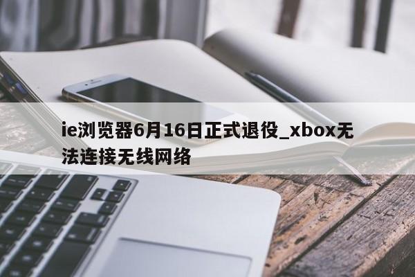 ie浏览器6月16日正式退役_xbox无法连接无线网络