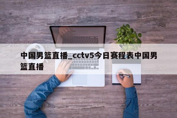 中国男篮直播_cctv5今日赛程表中国男篮直播