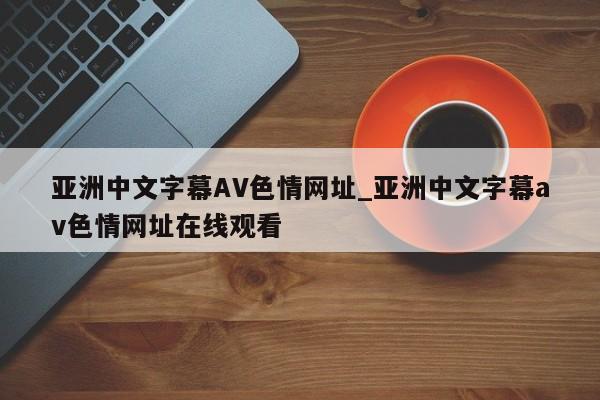 亚洲中文字幕AV色情网址_亚洲中文字幕av色情网址在线观看